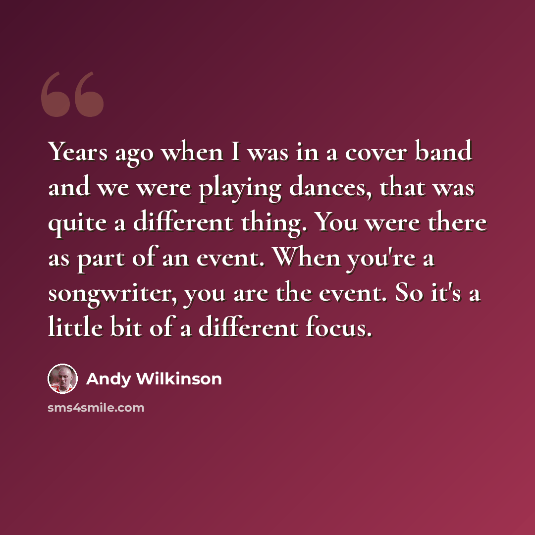 “Years ago when I was in a cover band and we were playing dances, that was quite a different thing. You were there as part of an event. When you're a songwriter, you are the event. So it's a little bit of a different focus.” quote by Andy Wilkinson