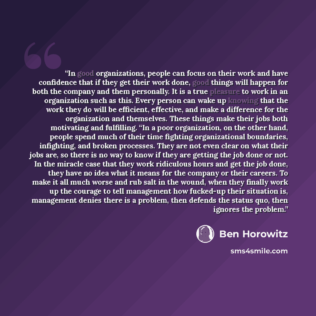 “In good organizations, people can focus on their work and have confidence that if they get their work done, good things will happen for both the company and them personally. It is a true pleasure to work in an organization such as this. Every person can wake up knowing that the work they do will…” quote by Ben Horowitz