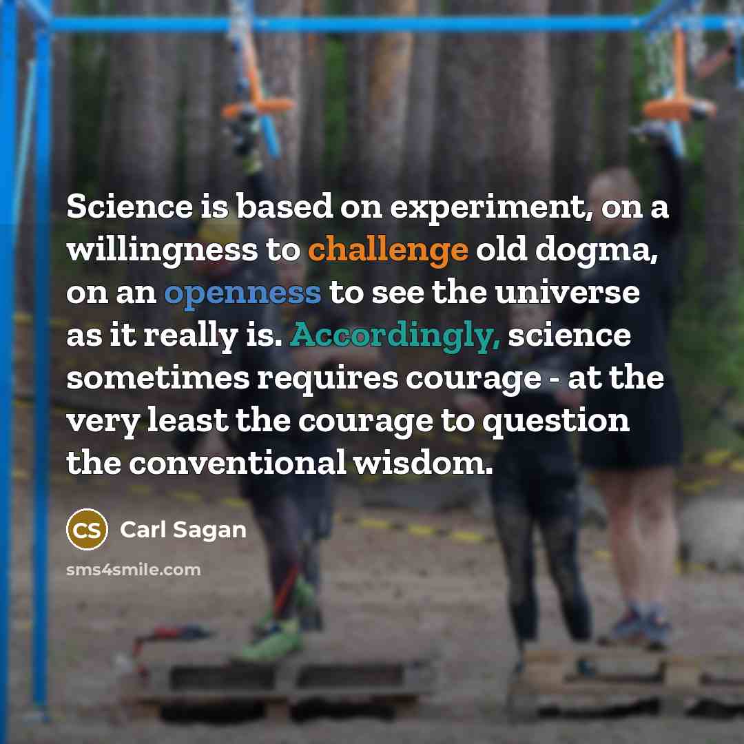 “Science is based on experiment, on a willingness to challenge old dogma, on an openness to see the universe as it really is. Accordingly, science sometimes requires courage - at the very least the courage to question the conventional wisdom.” quote by Carl Sagan
