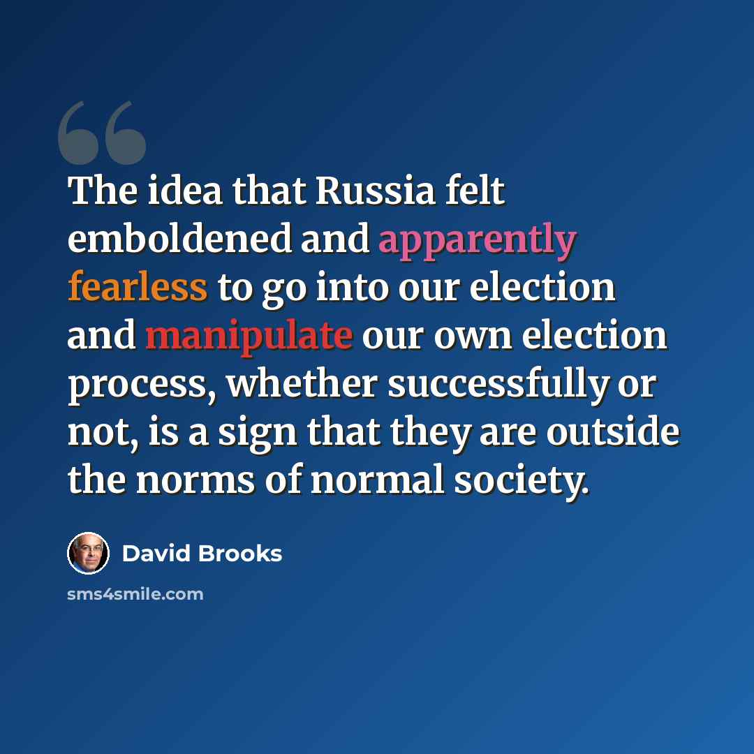 “The idea that Russia felt emboldened and apparently fearless to go into our election and manipulate our own election process, whether successfully or not, is a sign that they are outside the norms of normal society.” quote by David Brooks
