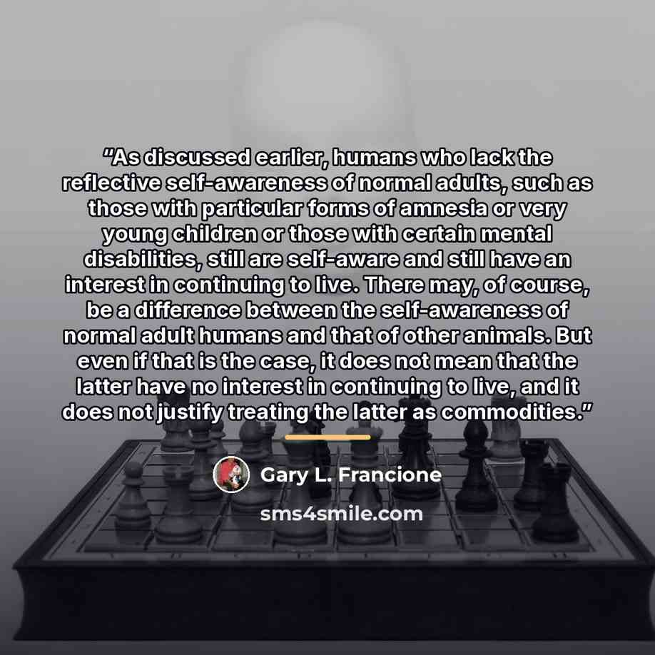 “As discussed earlier, humans who lack the reflective self-awareness of normal adults, such as those with particular forms of amnesia or very young children or those with certain mental disabilities, still are self-aware and still have an interest in continuing to live. There may, of course, be a…” quote by Gary L. Francione