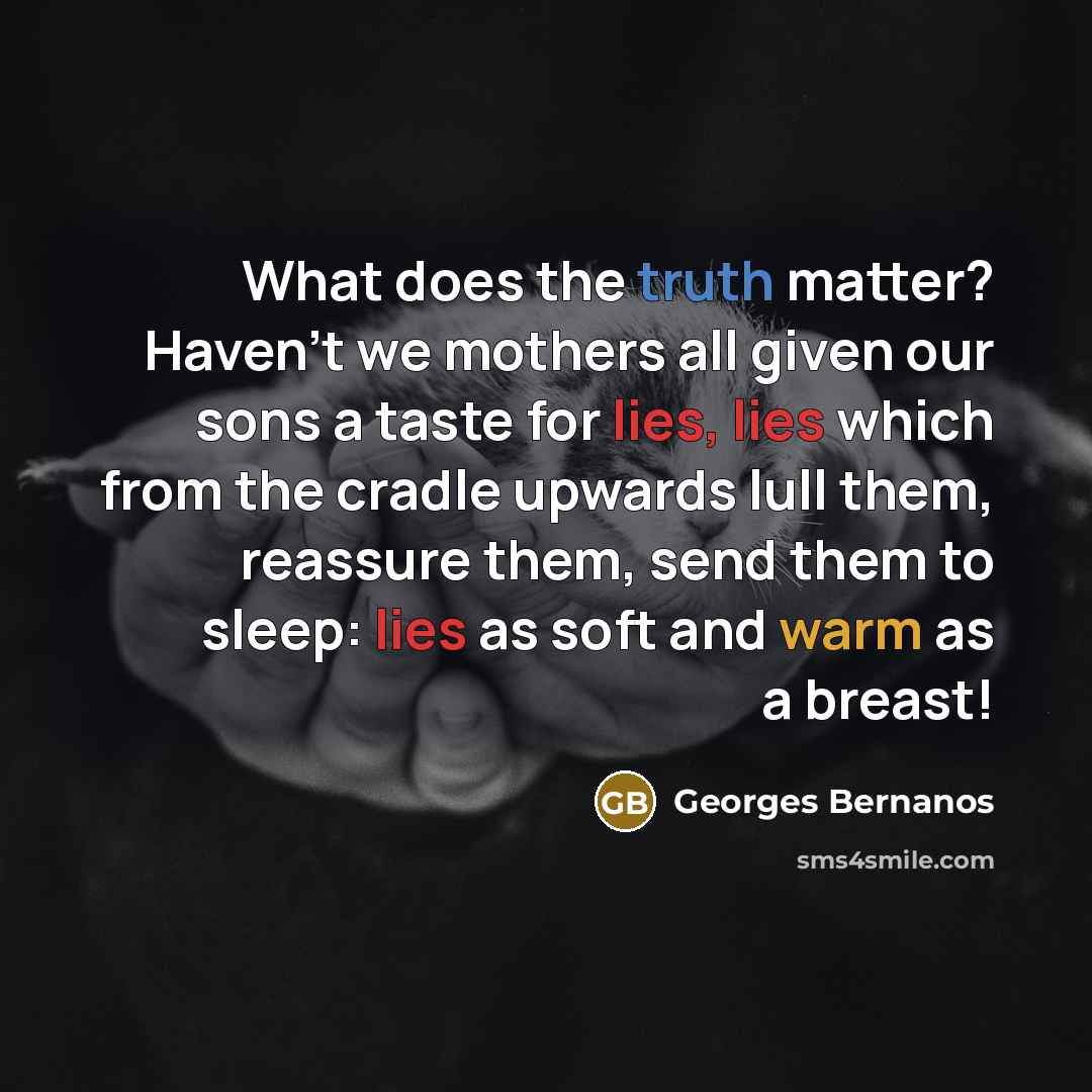 “What does the truth matter? Haven't we mothers all given our sons a taste for lies, lies which from the cradle upwards lull them, reassure them, send them to sleep: lies as soft and warm as a breast!” quote by Georges Bernanos