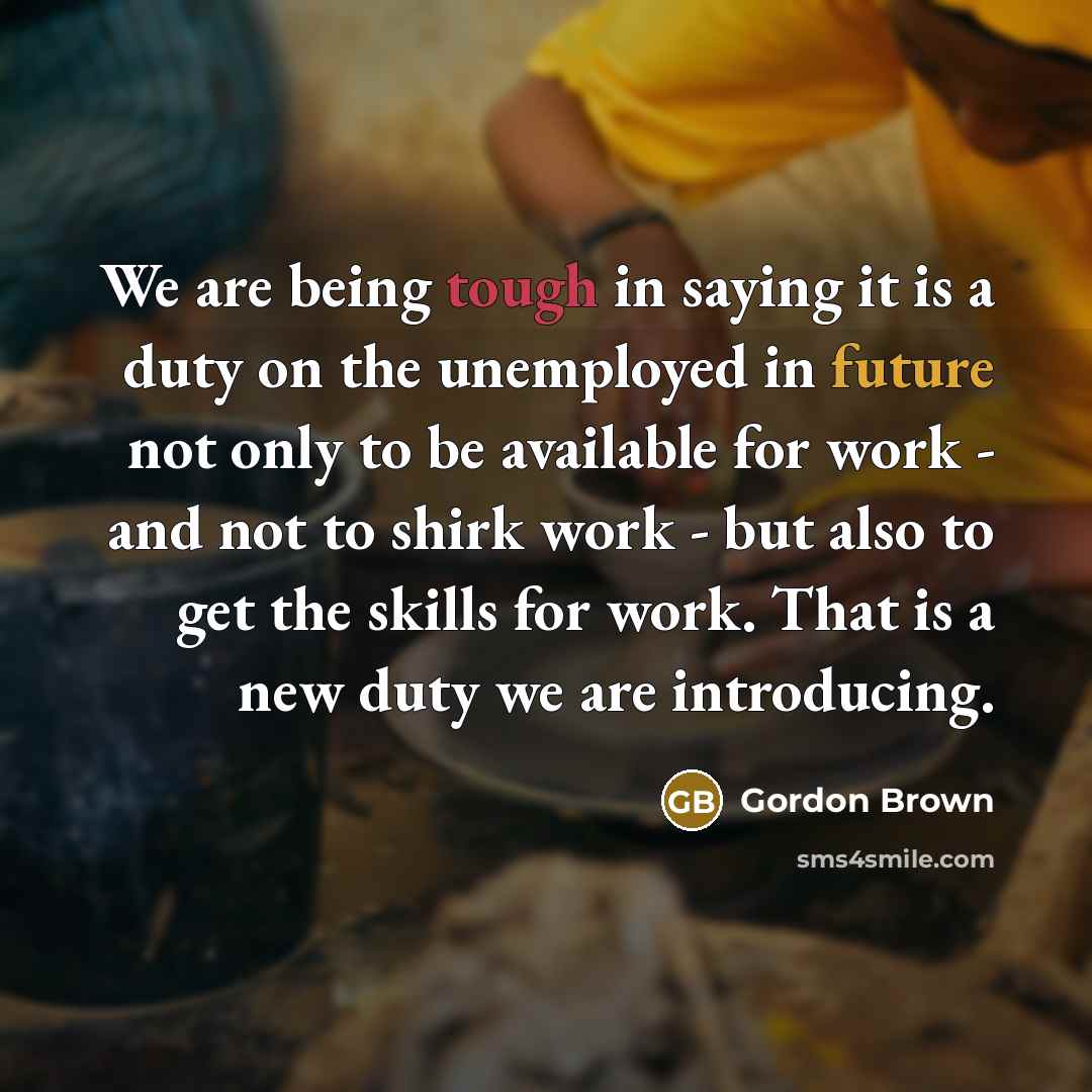 “We are being tough in saying it is a duty on the unemployed in future not only to be available for work - and not to shirk work - but also to get the skills for work. That is a new duty we are introducing.” quote by Gordon Brown
