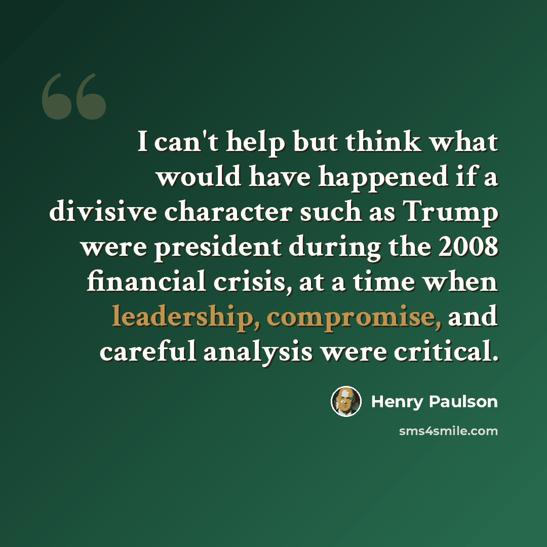 “I can't help but think what would have happened if a divisive character such as Trump were president during the 2008 financial crisis, at a time when leadership, compromise, and careful analysis were critical.” quote by Henry Paulson