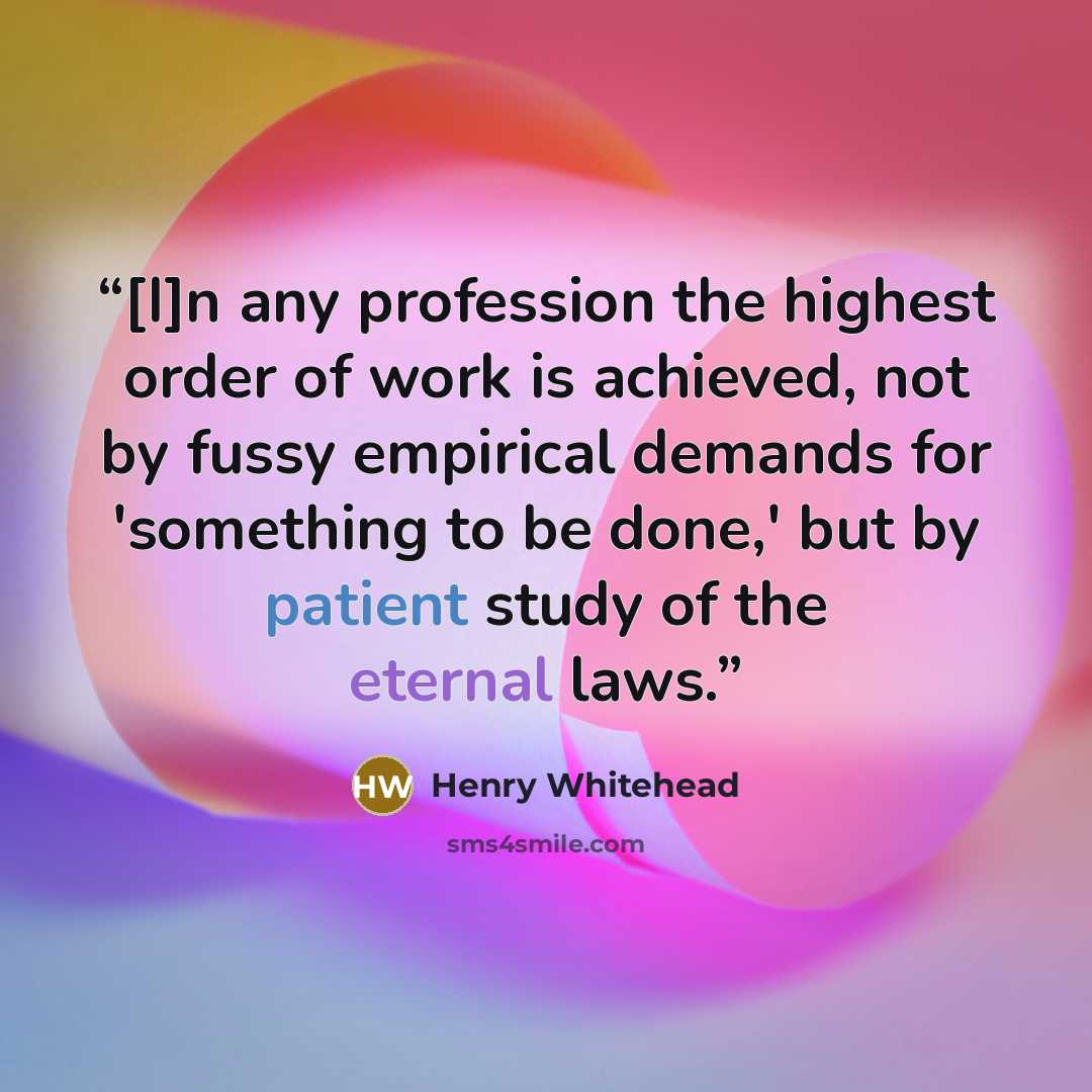 “[I]n any profession the highest order of work is achieved, not by fussy empirical demands for 'something to be done,' but by patient study of the eternal laws.” quote by Henry Whitehead