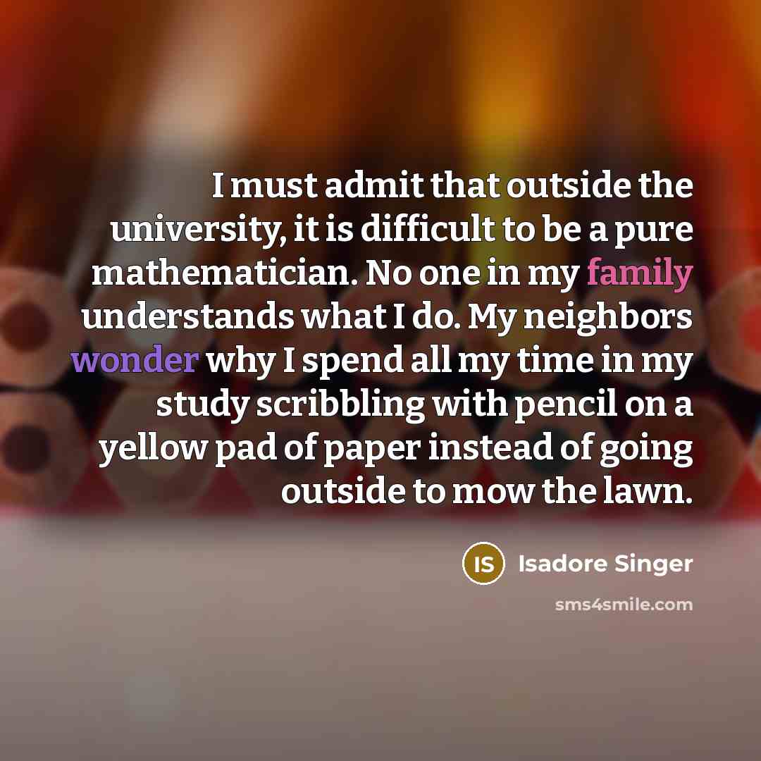 “I must admit that outside the university, it is difficult to be a pure mathematician. No one in my family understands what I do. My neighbors wonder why I spend all my time in my study scribbling with pencil on a yellow pad of paper instead of going outside to mow the lawn.” quote by Isadore Singer