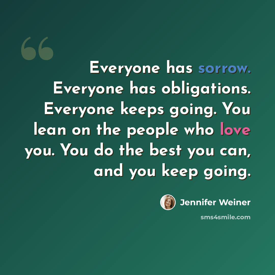 “Everyone has sorrow. Everyone has obligations. Everyone keeps going. You lean on the people who love you. You do the best you can, and you keep going.” quote by Jennifer Weiner