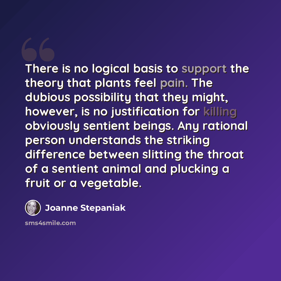 “There is no logical basis to support the theory that plants feel pain. The dubious possibility that they might, however, is no justification for killing obviously sentient beings. Any rational person understands the striking difference between slitting the throat of a sentient animal and plucking…” quote by Joanne Stepaniak