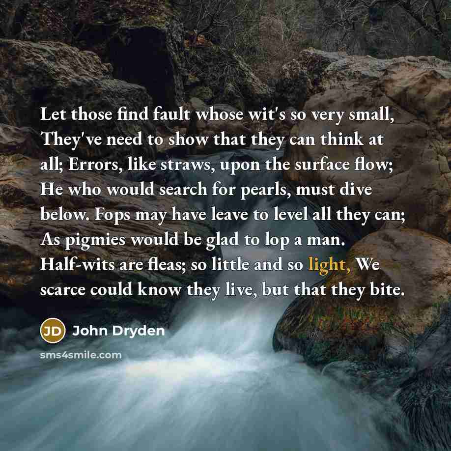 “Let those find fault whose wit's so very small, They've need to show that they can think at all; Errors, like straws, upon the surface flow; He who would search for pearls, must dive below. Fops may have leave to level all they can; As pigmies would be glad to lop a man. Half-wits are fleas; so…” quote by John Dryden