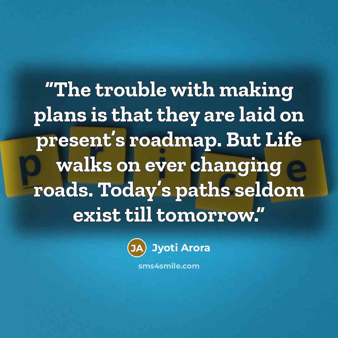 “The trouble with making plans is that they are laid on present’s roadmap. But Life walks on ever changing roads. Today’s paths seldom exist till tomorrow.” quote by Jyoti Arora