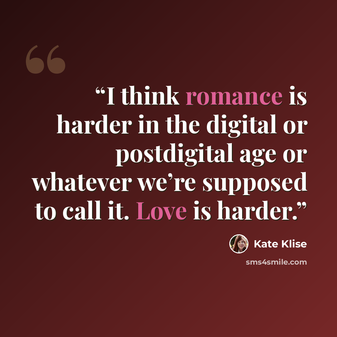 “I think romance is harder in the digital or postdigital age or whatever we’re supposed to call it. Love is harder.” quote by Kate Klise