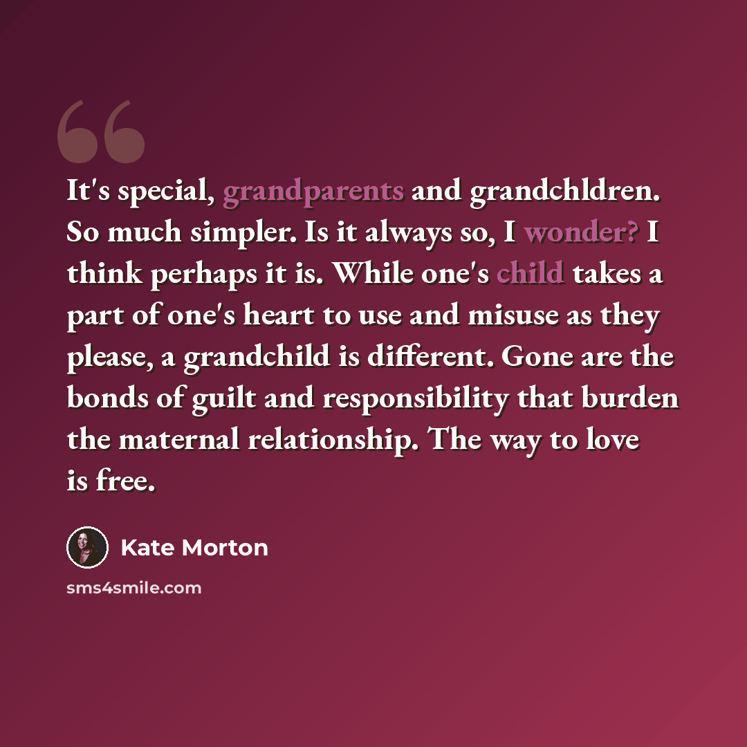 “It's special, grandparents and grandchldren. So much simpler. Is it always so, I wonder? I think perhaps it is. While one's child takes a part of one's heart to use and misuse as they please, a grandchild is different. Gone are the bonds of guilt and responsibility that burden the maternal…” quote by Kate Morton