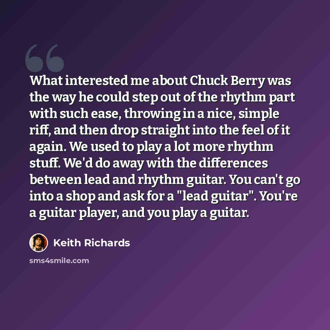 “What interested me about Chuck Berry was the way he could step out of the rhythm part with such ease, throwing in a nice, simple riff, and then drop straight into the feel of it again. We used to play a lot more rhythm stuff. We'd do away with the differences between lead and rhythm guitar. You…” quote by Keith Richards