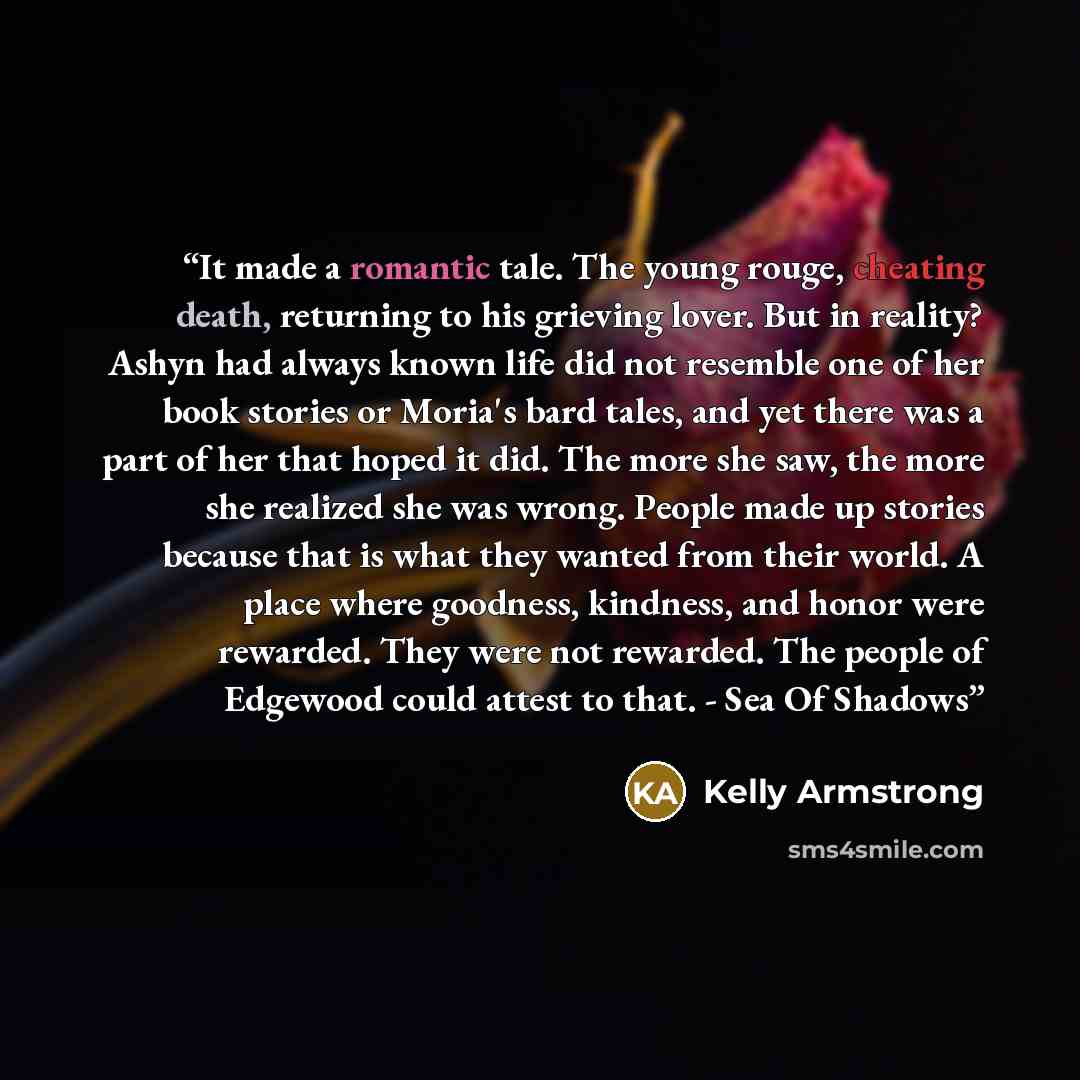 “It made a romantic tale. The young rouge, cheating death, returning to his grieving lover. But in reality? Ashyn had always known life did not resemble one of her book stories or Moria's bard tales, and yet there was a part of her that hoped it did. The more she saw, the more she realized she was…” quote by Kelly Armstrong