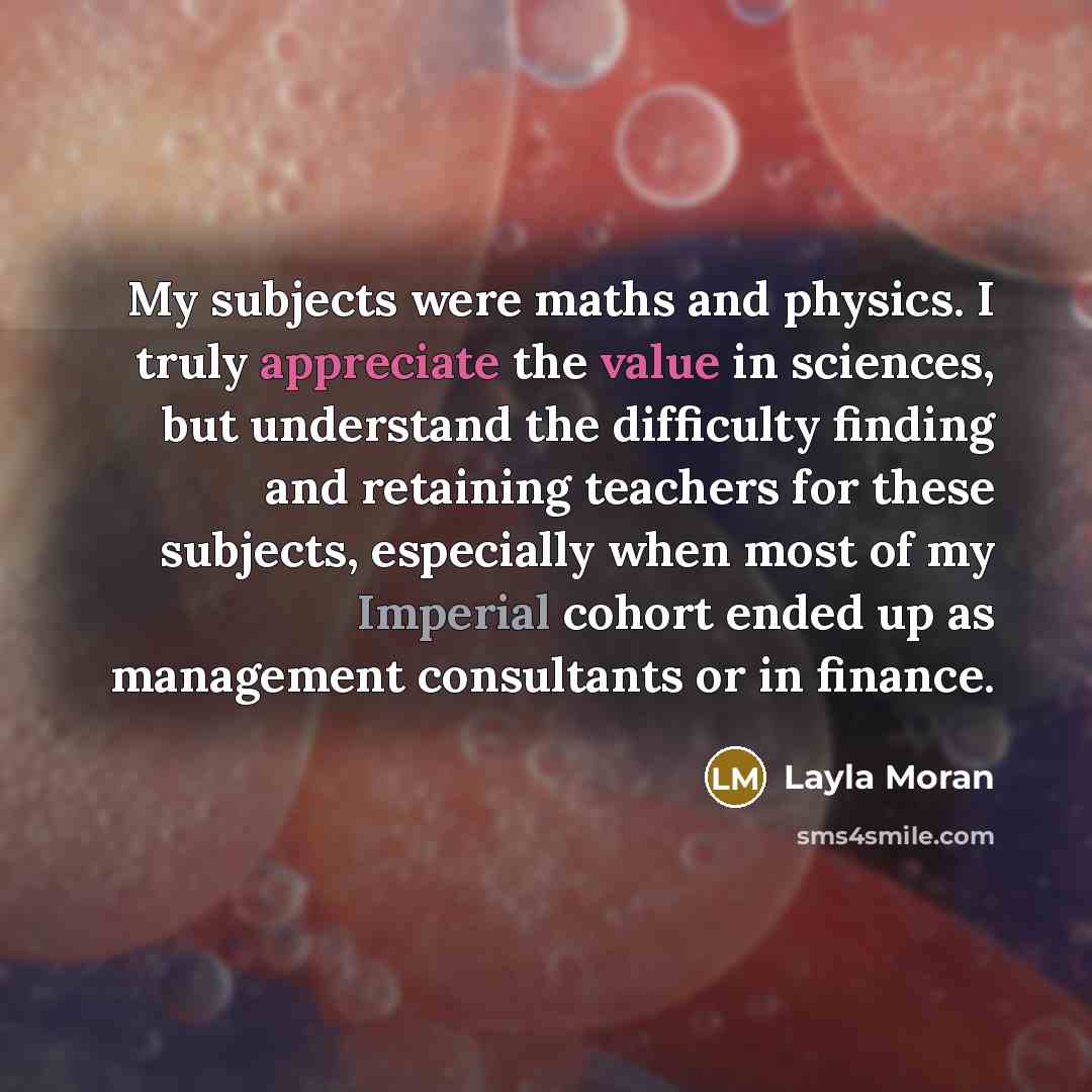 “My subjects were maths and physics. I truly appreciate the value in sciences, but understand the difficulty finding and retaining teachers for these subjects, especially when most of my Imperial cohort ended up as management consultants or in finance.” quote by Layla Moran