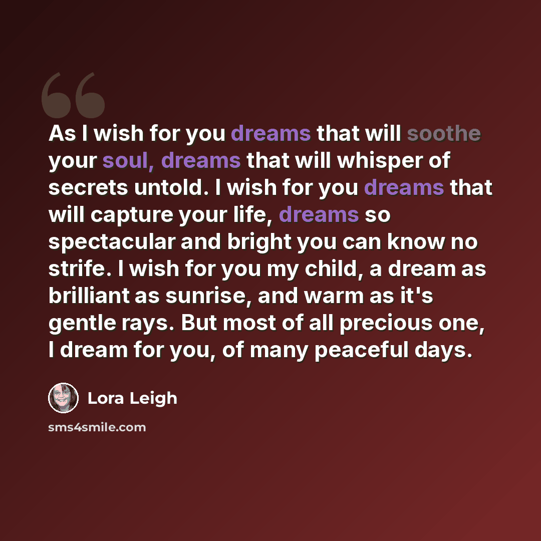 “As I wish for you dreams that will soothe your soul, dreams that will whisper of secrets untold. I wish for you dreams that will capture your life, dreams so spectacular and bright you can know no strife. I wish for you my child, a dream as brilliant as sunrise, and warm as it's gentle rays. But…” quote by Lora Leigh