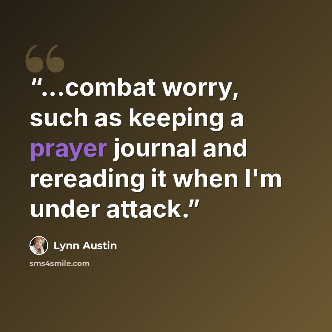 “...combat worry, such as keeping a prayer journal and rereading it when I'm under attack.” quote by Lynn Austin