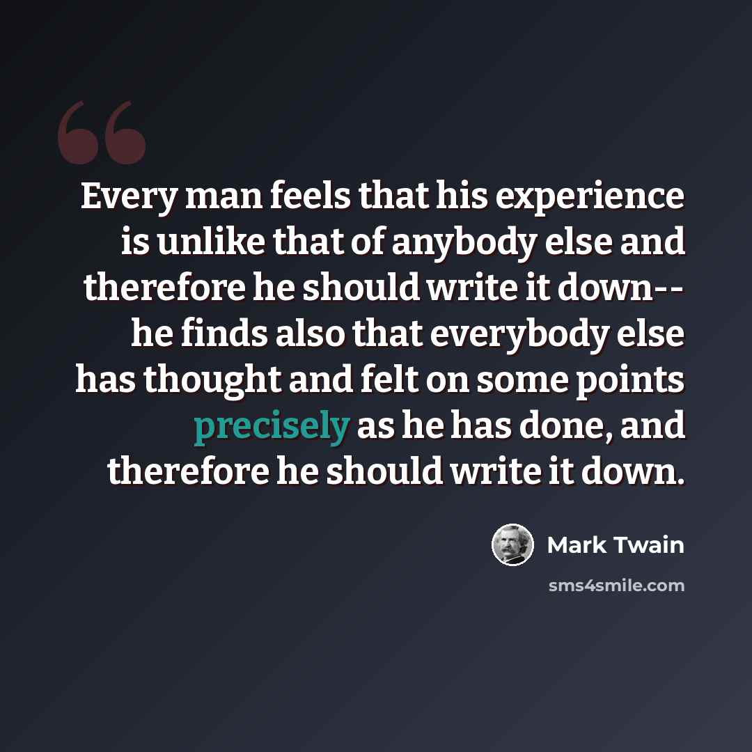 “Every man feels that his experience is unlike that of anybody else and therefore he should write it down-- he finds also that everybody else has thought and felt on some points precisely as he has done, and therefore he should write it down.” quote by Mark Twain