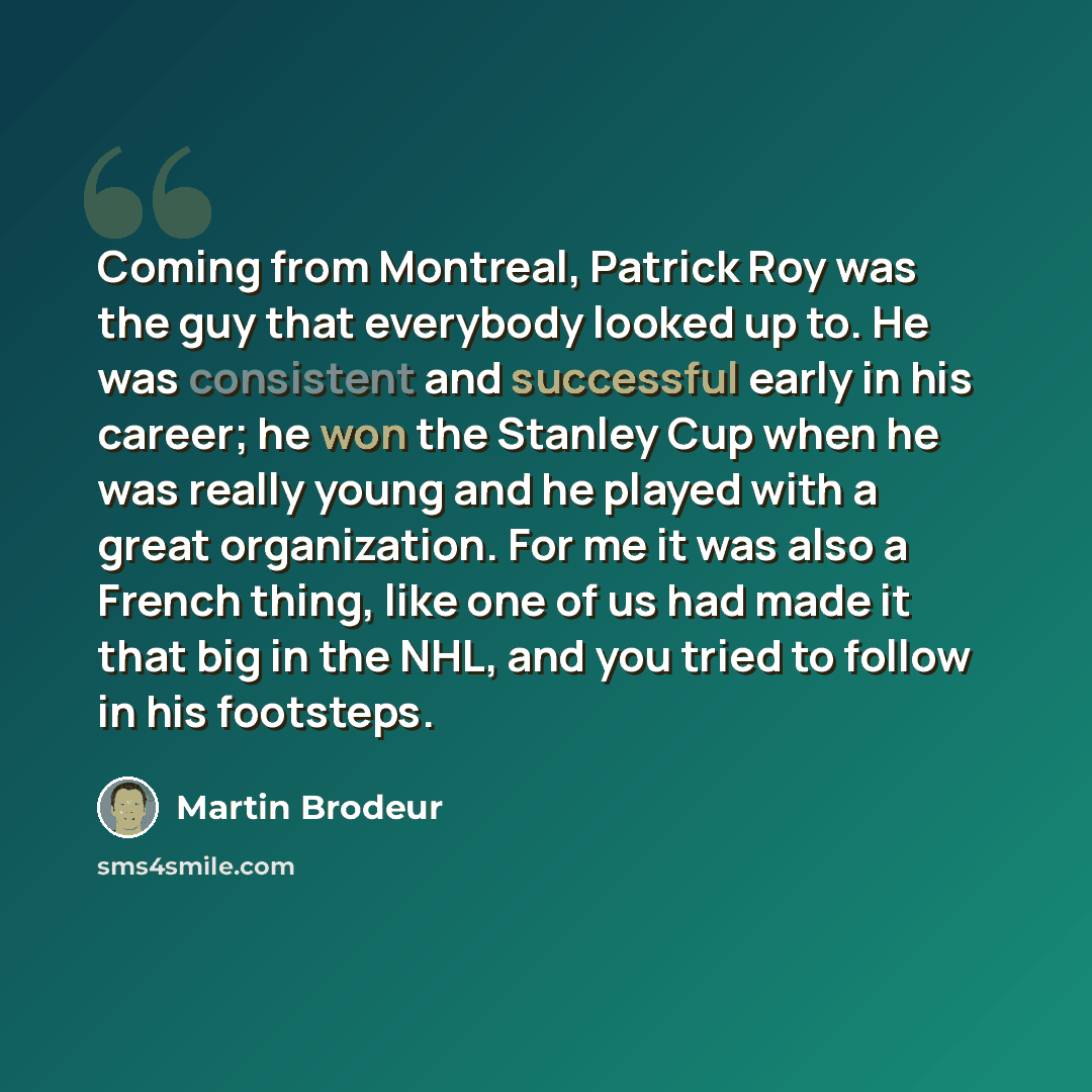 “Coming from Montreal, Patrick Roy was the guy that everybody looked up to. He was consistent and successful early in his career; he won the Stanley Cup when he was really young and he played with a great organization. For me it was also a French thing, like one of us had made it that big in the…” quote by Martin Brodeur