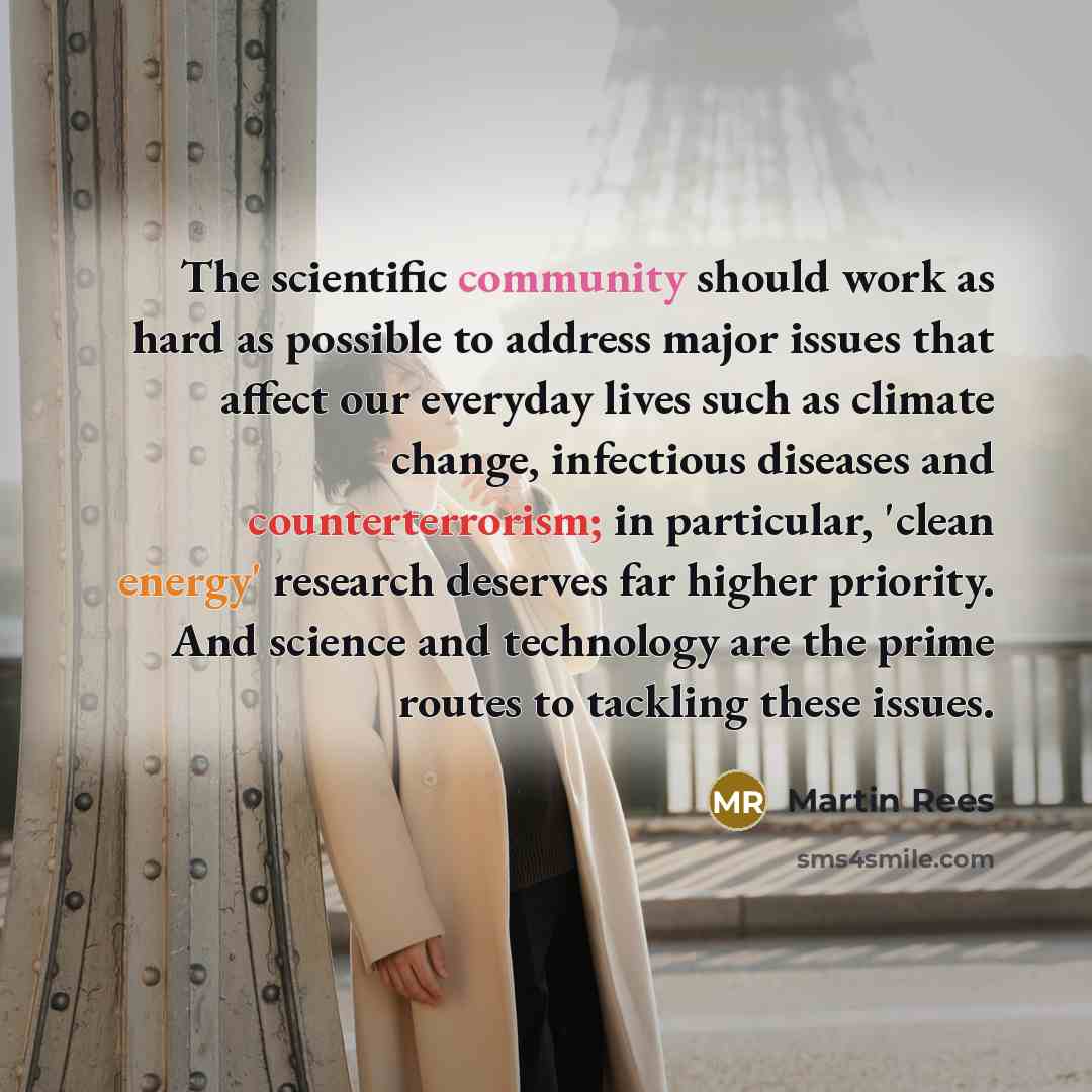 “The scientific community should work as hard as possible to address major issues that affect our everyday lives such as climate change, infectious diseases and counterterrorism; in particular, 'clean energy' research deserves far higher priority. And science and technology are the prime routes to…” quote by Martin Rees