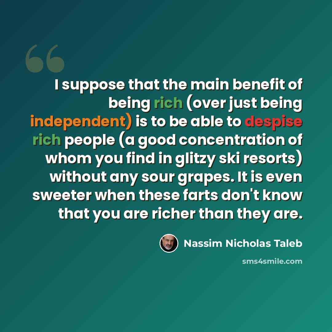 “I suppose that the main benefit of being rich (over just being independent) is to be able to despise rich people (a good concentration of whom you find in glitzy ski resorts) without any sour grapes. It is even sweeter when these farts don't know that you are richer than they are.” quote by Nassim Nicholas Taleb