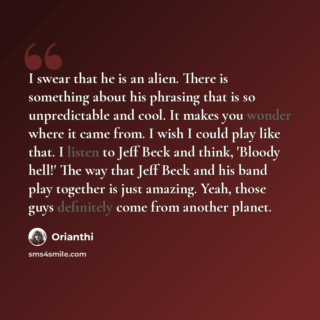 “I swear that he is an alien. There is something about his phrasing that is so unpredictable and cool. It makes you wonder where it came from. I wish I could play like that. I listen to Jeff Beck and think, 'Bloody hell!' The way that Jeff Beck and his band play together is just amazing. Yeah…” quote by Orianthi