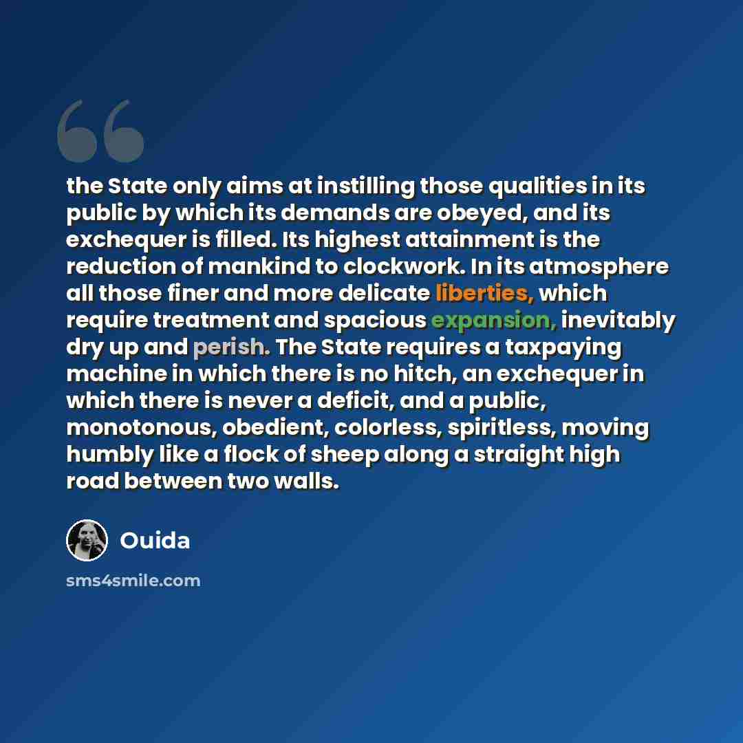 “the State only aims at instilling those qualities in its public by which its demands are obeyed, and its exchequer is filled. Its highest attainment is the reduction of mankind to clockwork. In its atmosphere all those finer and more delicate liberties, which require treatment and spacious…” quote by Ouida