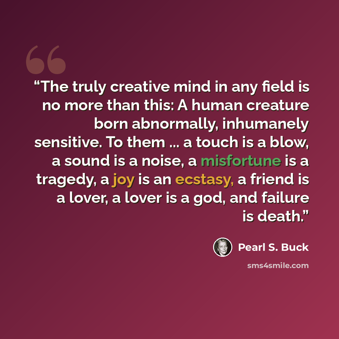 “The truly creative mind in any field is no more than this: A human creature born abnormally, inhumanely sensitive. To them ... a touch is a blow, a sound is a noise, a misfortune is a tragedy, a joy is an ecstasy, a friend is a lover, a lover is a god, and failure is death.” quote by Pearl S. Buck