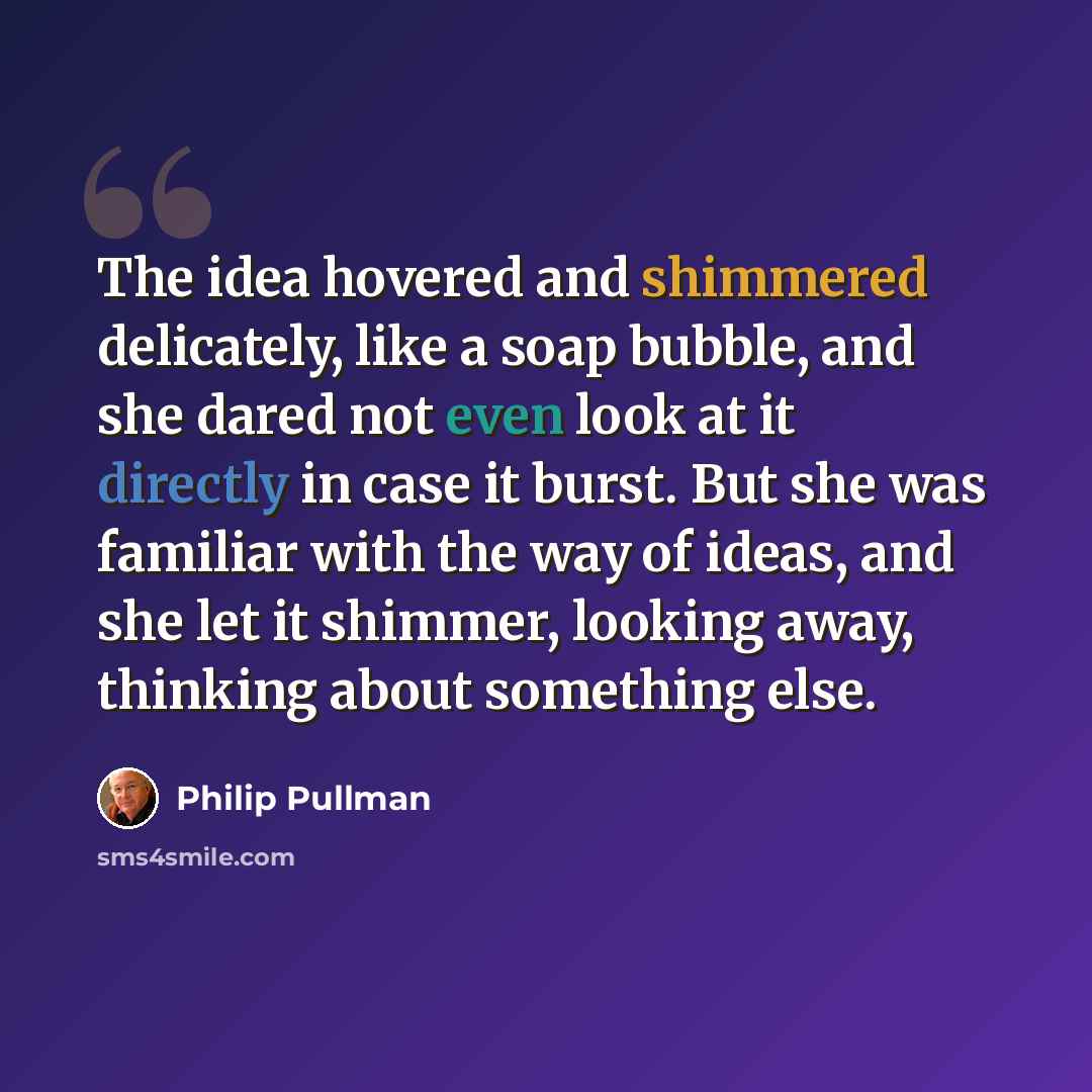 “The idea hovered and shimmered delicately, like a soap bubble, and she dared not even look at it directly in case it burst. But she was familiar with the way of ideas, and she let it shimmer, looking away, thinking about something else.” quote by Philip Pullman