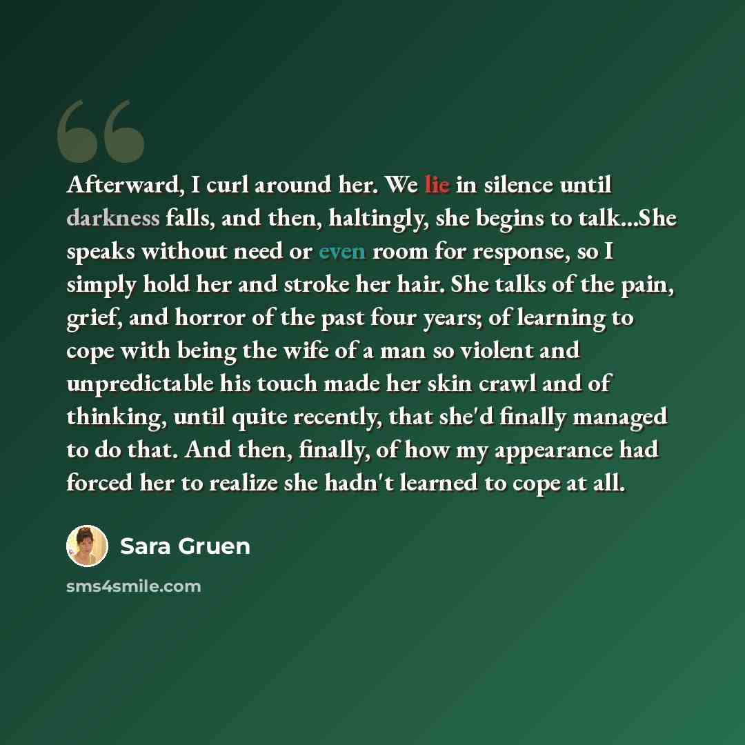 “Afterward, I curl around her. We lie in silence until darkness falls, and then, haltingly, she begins to talk...She speaks without need or even room for response, so I simply hold her and stroke her hair. She talks of the pain, grief, and horror of the past four years; of learning to cope with…” quote by Sara Gruen