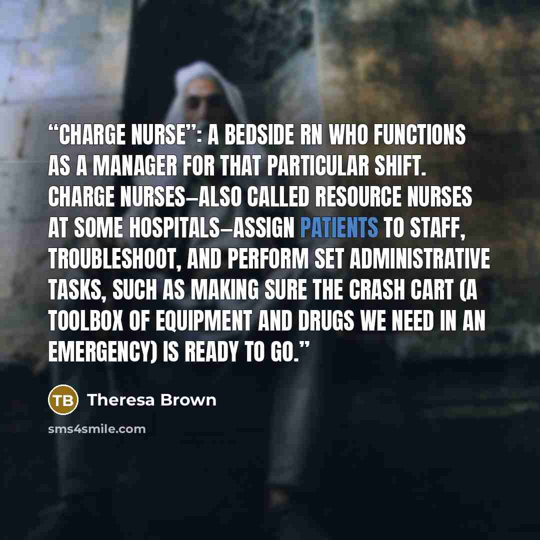 “charge nurse”: a bedside RN who functions as a manager for that particular shift. Charge nurses—also called resource nurses at some hospitals—assign patients to staff, troubleshoot, and perform set administrative tasks, such as making sure the crash cart (a toolbox of equipment and drugs we need…” quote by Theresa Brown