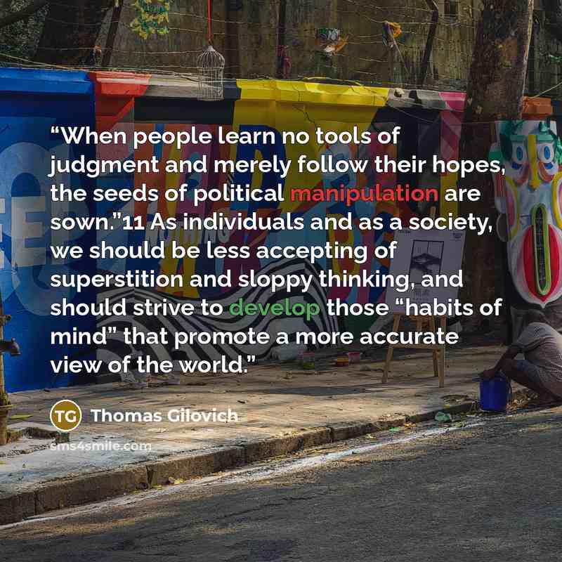 “When people learn no tools of judgment and merely follow their hopes, the seeds of political manipulation are sown.”11 As individuals and as a society, we should be less accepting of superstition and sloppy thinking, and should strive to develop those “habits of mind” that promote a more accurate…” quote by Thomas Gilovich