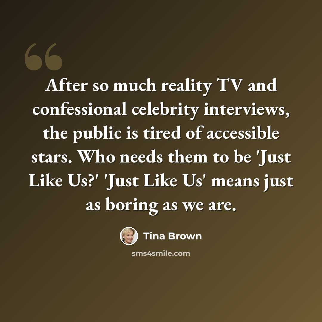 “After so much reality TV and confessional celebrity interviews, the public is tired of accessible stars. Who needs them to be 'Just Like Us?' 'Just Like Us' means just as boring as we are.” quote by Tina Brown