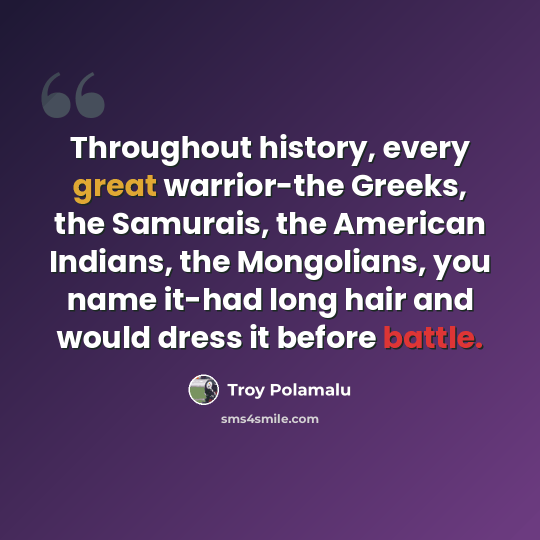 “Throughout history, every great warrior-the Greeks, the Samurais, the American Indians, the Mongolians, you name it-had long hair and would dress it before battle.” quote by Troy Polamalu