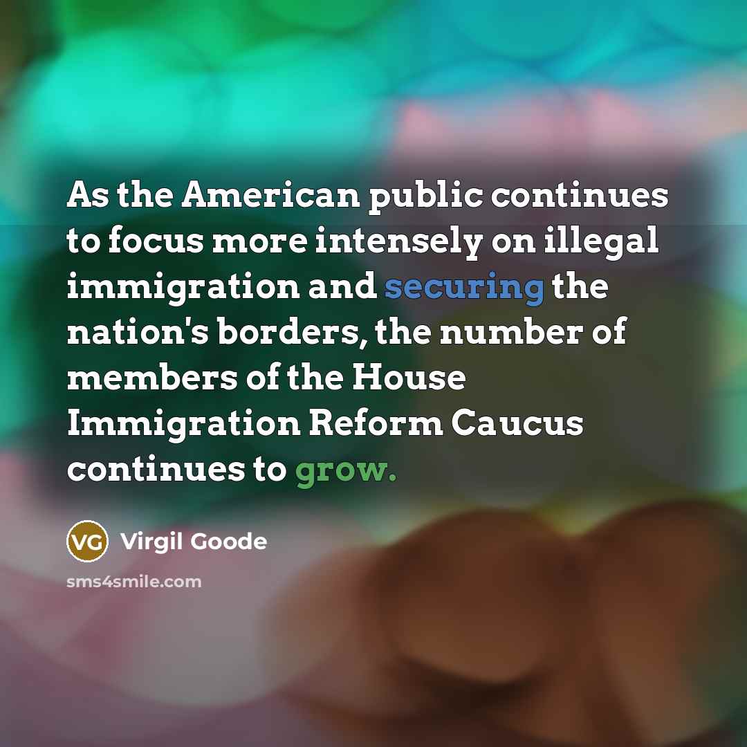 “As the American public continues to focus more intensely on illegal immigration and securing the nation's borders, the number of members of the House Immigration Reform Caucus continues to grow.” quote by Virgil Goode