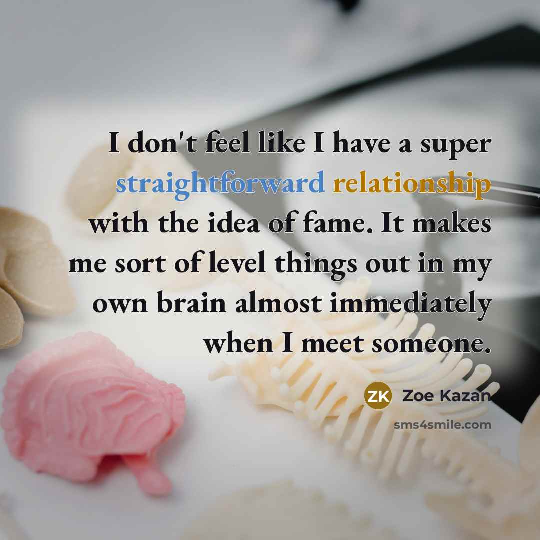 “I don't feel like I have a super straightforward relationship with the idea of fame. It makes me sort of level things out in my own brain almost immediately when I meet someone.” quote by Zoe Kazan