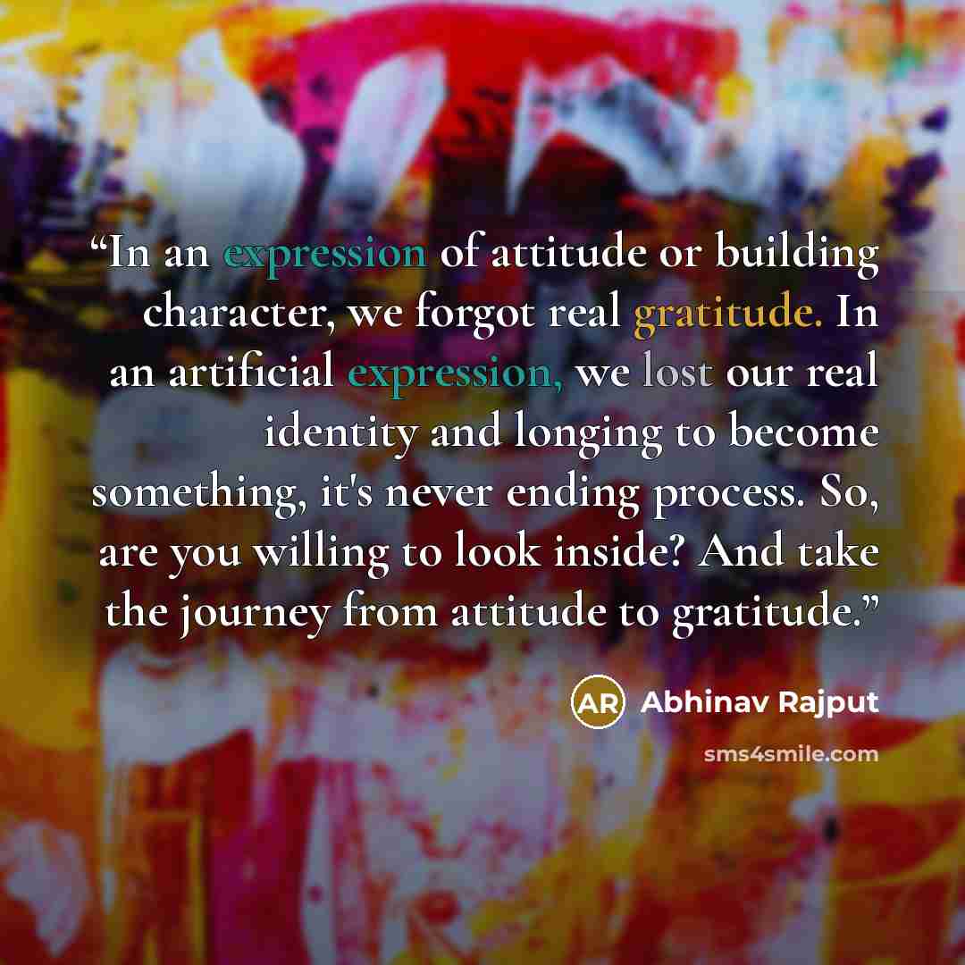 “In an expression of attitude or building character, we forgot real gratitude. In an artificial expression, we lost our real identity and longing to become something, it's never ending process. So, are you willing to look inside? And take the journey from attitude to gratitude.” quote by Abhinav Rajput