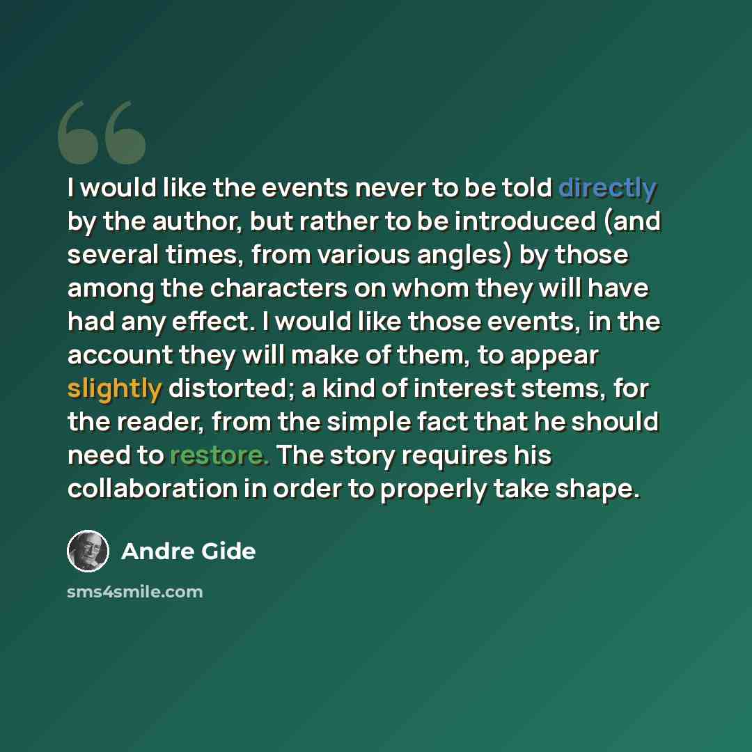 “I would like the events never to be told directly by the author, but rather to be introduced (and several times, from various angles) by those among the characters on whom they will have had any effect. I would like those events, in the account they will make of them, to appear slightly distorted…” quote by Andre Gide