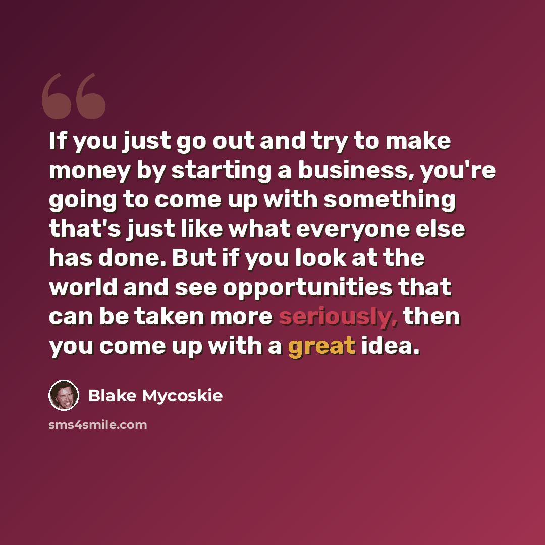 “If you just go out and try to make money by starting a business, you're going to come up with something that's just like what everyone else has done. But if you look at the world and see opportunities that can be taken more seriously, then you come up with a great idea.” quote by Blake Mycoskie