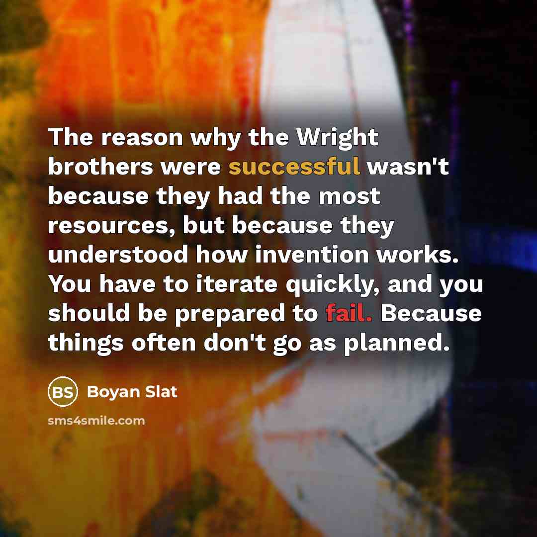 “The reason why the Wright brothers were successful wasn't because they had the most resources, but because they understood how invention works. You have to iterate quickly, and you should be prepared to fail. Because things often don't go as planned.” quote by Boyan Slat