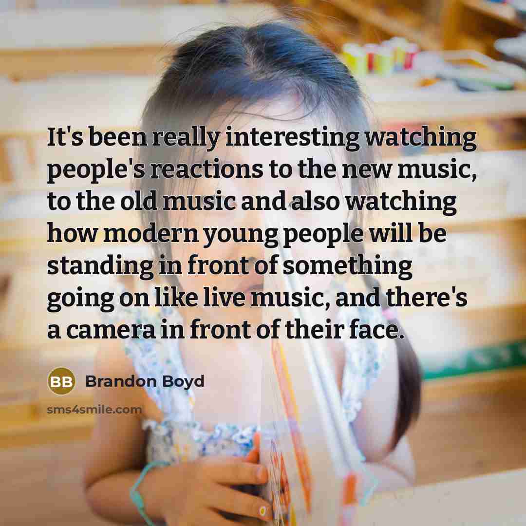 “It's been really interesting watching people's reactions to the new music, to the old music and also watching how modern young people will be standing in front of something going on like live music, and there's a camera in front of their face.” quote by Brandon Boyd
