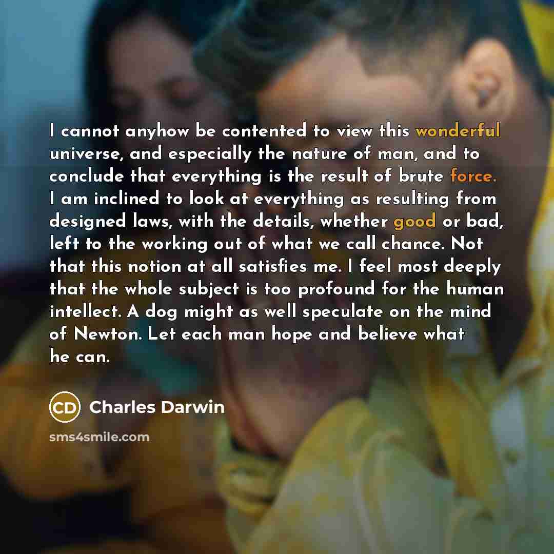 “I cannot anyhow be contented to view this wonderful universe, and especially the nature of man, and to conclude that everything is the result of brute force. I am inclined to look at everything as resulting from designed laws, with the details, whether good or bad, left to the working out of what…” quote by Charles Darwin