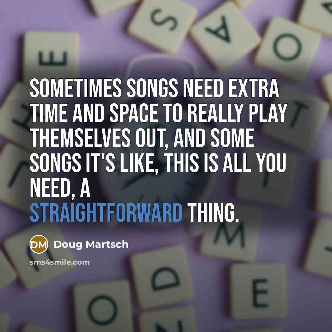 “Sometimes songs need extra time and space to really play themselves out, and some songs it's like, this is all you need, a straightforward thing.” quote by Doug Martsch
