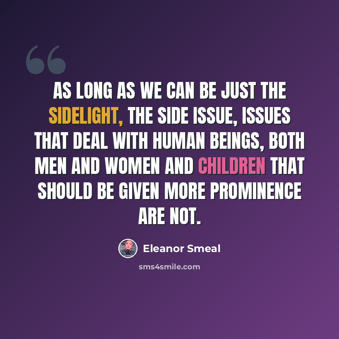 “As long as we can be just the sidelight, the side issue, issues that deal with human beings, both men and women and children that should be given more prominence are not.” quote by Eleanor Smeal