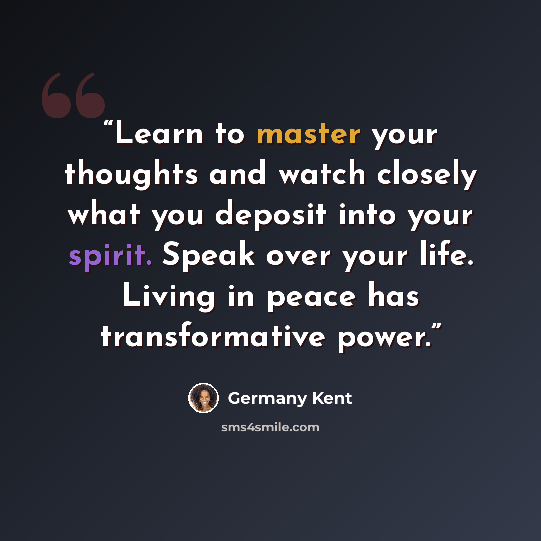 “Learn to master your thoughts and watch closely what you deposit into your spirit. Speak over your life. Living in peace has transformative power.” quote by Germany Kent