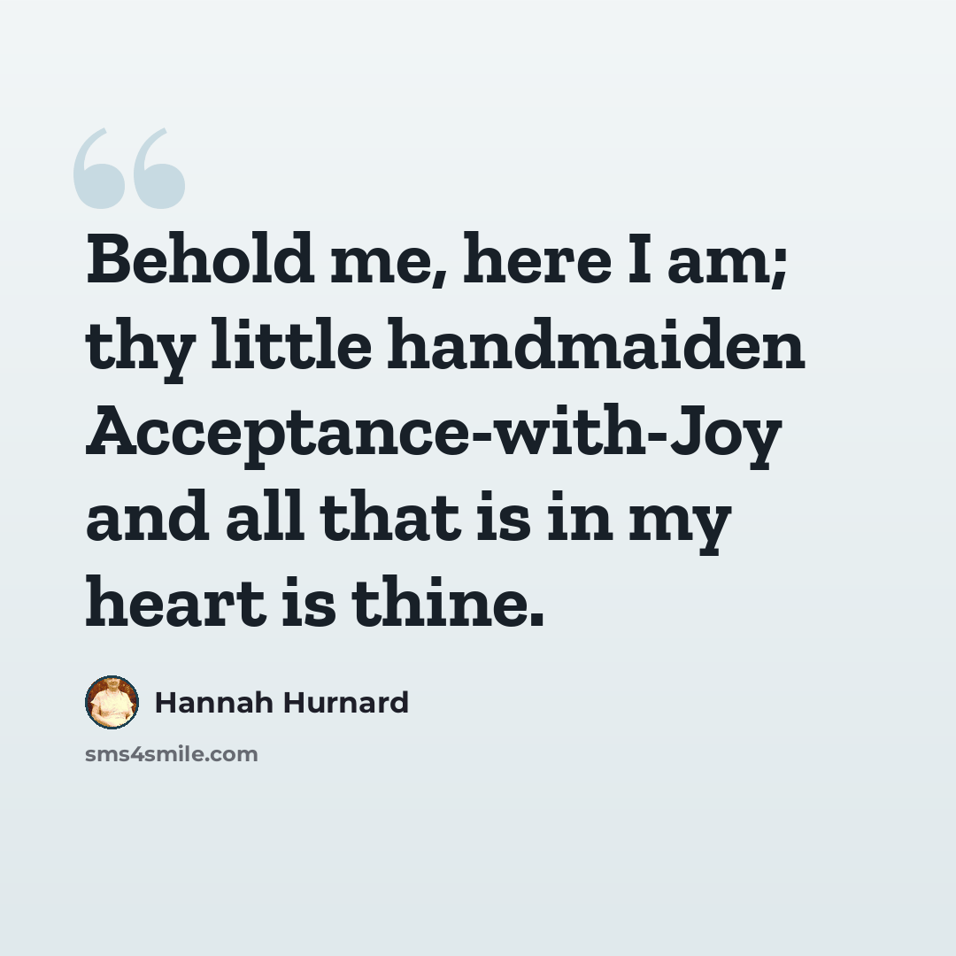 “Behold me, here I am; thy little handmaiden Acceptance-with-Joy and all that is in my heart is thine.” quote by Hannah Hurnard