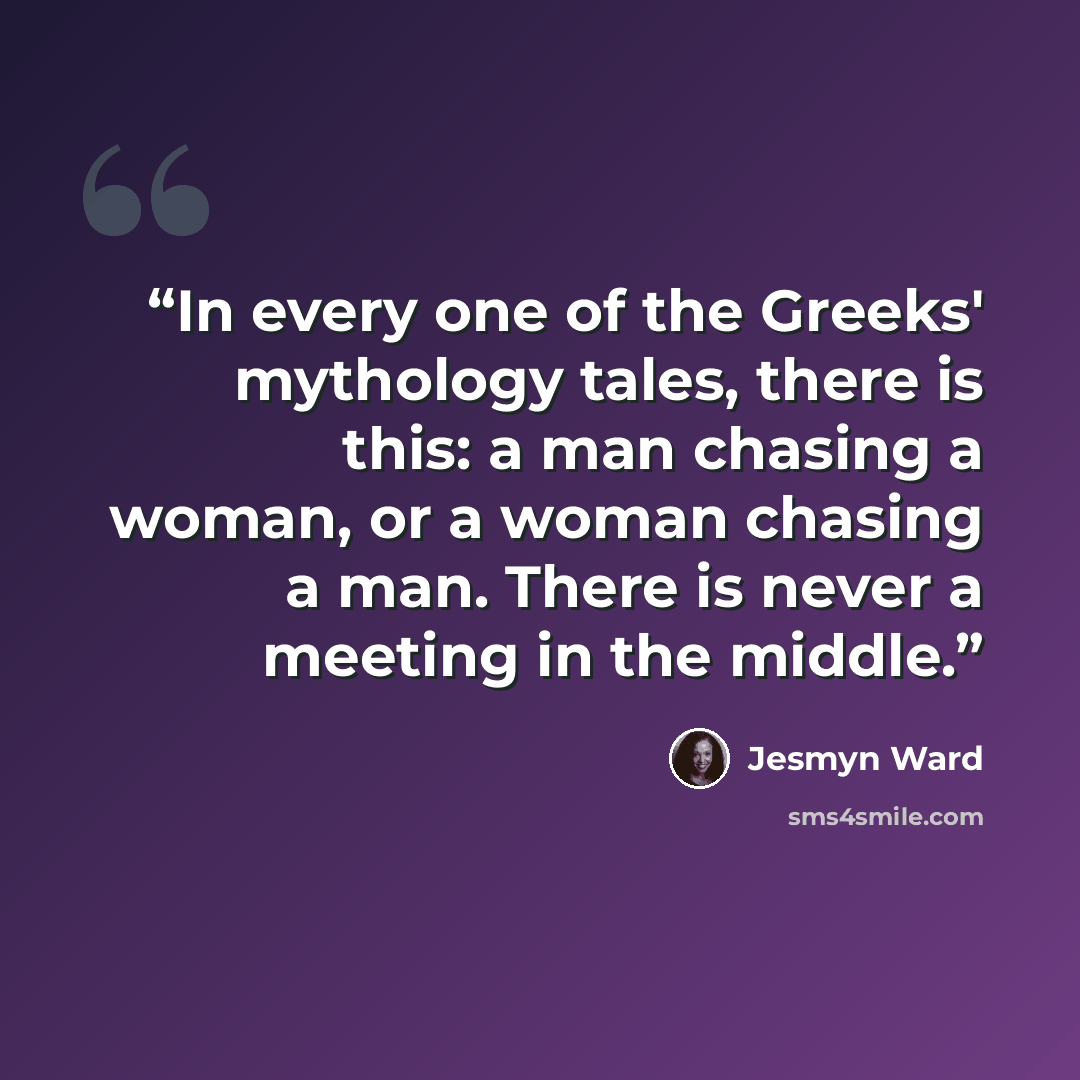 “In every one of the Greeks' mythology tales, there is this: a man chasing a woman, or a woman chasing a man. There is never a meeting in the middle.” quote by Jesmyn Ward