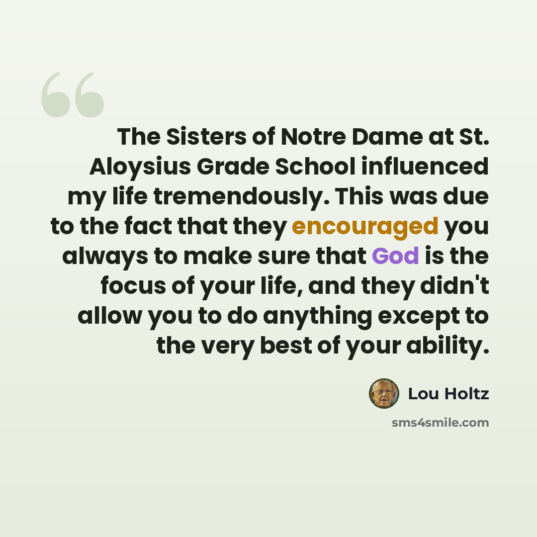 “The Sisters of Notre Dame at St. Aloysius Grade School influenced my life tremendously. This was due to the fact that they encouraged you always to make sure that God is the focus of your life, and they didn't allow you to do anything except to the very best of your ability.” quote by Lou Holtz