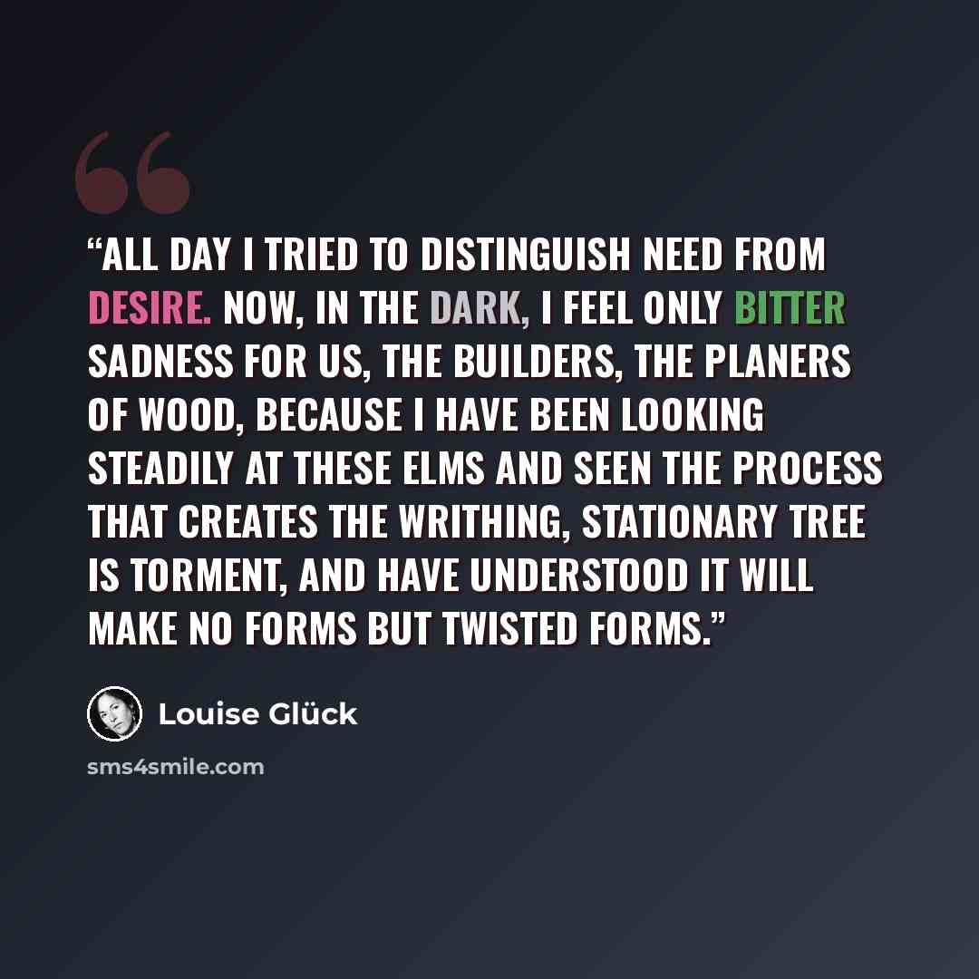 “All day I tried to distinguish need from desire. Now, in the dark, I feel only bitter sadness for us, the builders, the planers of wood, because I have been looking steadily at these elms and seen the process that creates the writhing, stationary tree is torment, and have understood it will make…” quote by Louise Glück