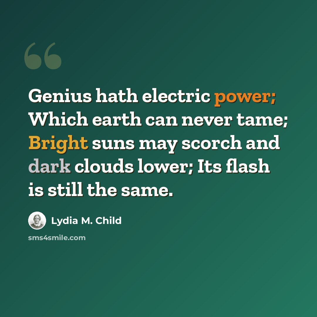 “Genius hath electric power; Which earth can never tame; Bright suns may scorch and dark clouds lower; Its flash is still the same.” quote by Lydia M. Child